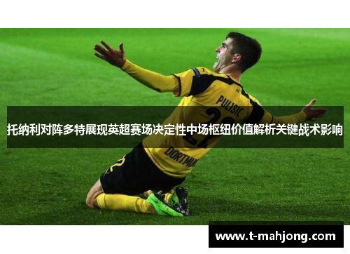 托纳利对阵多特展现英超赛场决定性中场枢纽价值解析关键战术影响